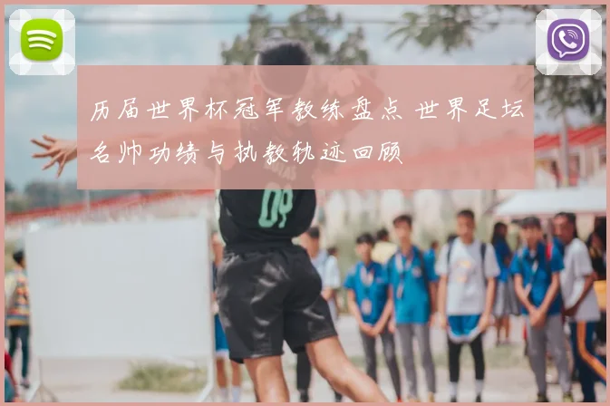 历届世界杯冠军教练盘点 世界足坛名帅功绩与执教轨迹回顾