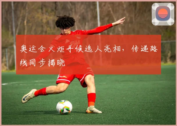 奥运会火炬手候选人亮相，传递路线同步揭晓