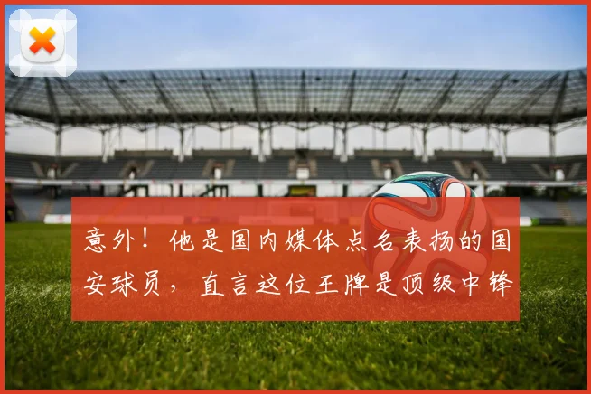 意外!他是国内媒体点名表扬的国安球员,直言这位王牌是顶级中锋