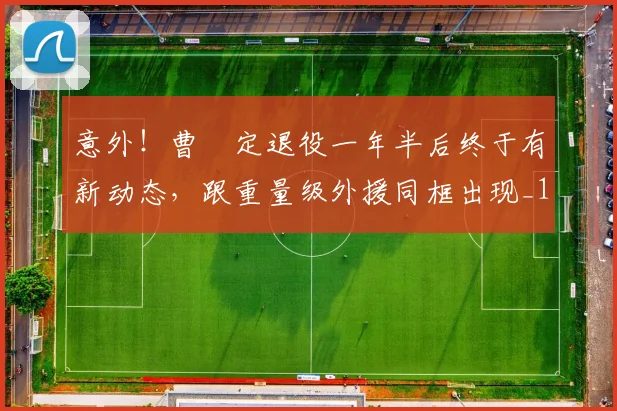意外!曹赟定退役一年半后终于有新动态,跟重量级外援同框出现_1