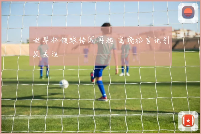 世界杯假球传闻再起 高晓松言论引发关注